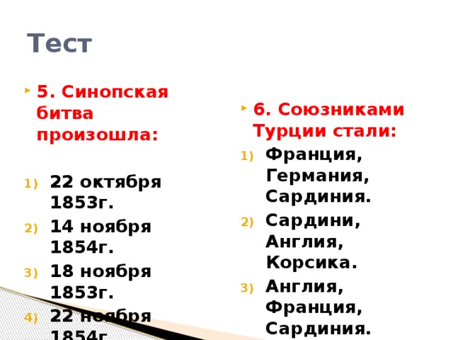 Тест 6. Союзниками Турции стали: Франция, Германия, Сардиния. Сардини, Англия, Корсика. Англия, Франция, Сардиния. 5. Синопская битва произошла:  22 октября 1853г. 14 ноября 1854г. 18 ноября 1853г. 22 ноября 1854г.   