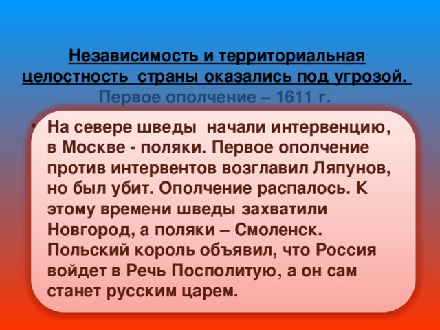 Независимость и территориальная целостность страны оказались под угрозой.  Первое ополчение – 1611 г.   На севере шведы начали интервенцию, в Москве - поляки. Первое ополчение против интервентов возглавил Ляпунов, но был убит. Ополчение распалось. К этому времени шведы захватили Новгород, а поляки – Смоленск. Польский король объявил, что Россия войдет в Речь Посполитую, а он сам станет русским царем. 