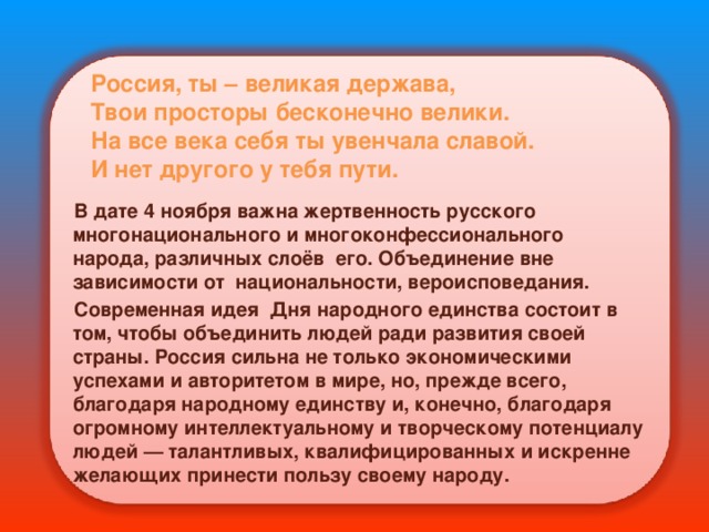 Россия, ты – великая держава,  Твои просторы бесконечно велики.  На все века себя ты увенчала славой.  И нет другого у тебя пути. В дате 4 ноября важна жертвенность русского многонационального и многоконфессионального народа, различных слоёв его. Объединение вне зависимости от национальности, вероисповедания. Современная идея Дня народного единства состоит в том, чтобы объединить людей ради развития своей страны. Россия сильна не только экономическими успехами и авторитетом в мире, но, прежде всего, благодаря народному единству и, конечно, благодаря огромному интеллектуальному и творческому потенциалу людей — талантливых, квалифицированных и искренне желающих принести пользу своему народу. 