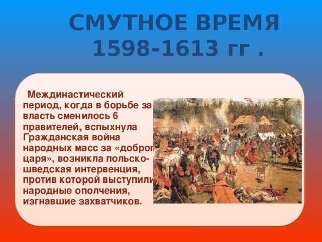 СМУТНОЕ ВРЕМЯ  1598-1613 гг .   Междинастический период, когда в борьбе за власть сменилось 6 правителей, вспыхнула Гражданская война народных масс за «доброго царя», возникла польско-шведская интервенция, против которой выступили народные ополчения, изгнавшие захватчиков. 