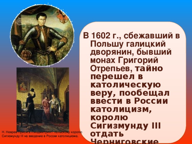 В 1602 г., сбежавший в Польшу галицкий дворянин, бывший монах Григорий Отрепьев, тайно перешел в католическую веру, пообещал ввести в России католицизм, королю Сигизмунду III отдать Черниговские земли.  Н. Неврев Присяга Лжедмитрия I польскому королю Сигизмунду III на введение в России католицизма. 