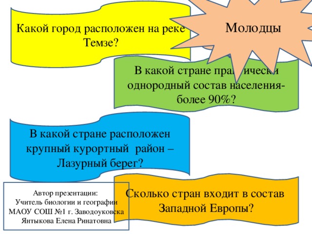 Молодцы Какой город расположен на реке Темзе? Вспомните… В какой стране практически однородный состав населения- более 90%?   В какой стране расположен крупный курортный район – Лазурный берег? Сколько стран входит в состав Западной Европы? Автор презентации: Учитель биологии и географии МАОУ СОШ №1 г. Заводоуковска Янтыкова Елена Ринатовна 