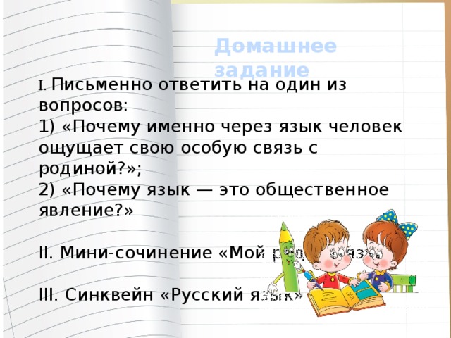 Домашнее задание I. Письменно ответить на один из вопросов: 1) «Почему именно через язык че­ловек ощущает свою особую связь с родиной?»; 2) «Почему язык — это обще­ственное явление?» II. Мини-сочинение «Мой родной язык» III. Синквейн «Русский язык»