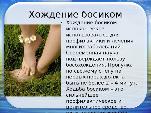 Хождение босиком Хождение босиком испокон веков использовалась для профилактики и лечения многих заболеваний. Современная наука подтверждает пользу босохождения. Прогулка по свежему снегу на первых порах должна быть не более 2 – 4 минут. Ходьба босиком – это сильнейшее профилактическое и целительное средство, одна из составляющих системы здорового образа жизни. 10/17/16  