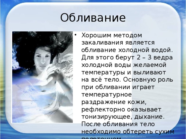 Обливание Хорошим методом закаливания является обливание холодной водой. Для этого берут 2 – 3 ведра холодной воды желаемой температуры и выливают на всё тело. Основную роль при обливании играет температурное раздражение кожи, рефлекторно оказывает тонизирующее, дыхание. После обливания тело необходимо обтереть сухим полотенцем . 