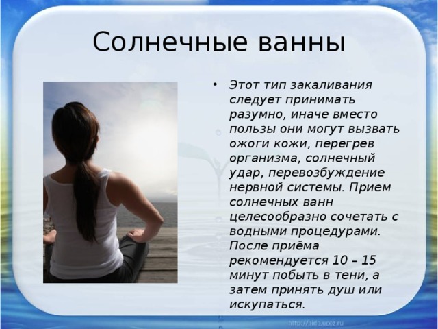 Солнечные ванны Этот тип закаливания следует принимать разумно, иначе вместо пользы они могут вызвать ожоги кожи, перегрев организма, солнечный удар, перевозбуждение нервной системы. Прием солнечных ванн целесообразно сочетать с водными процедурами. После приёма рекомендуется 10 – 15 минут побыть в тени, а затем принять душ или искупаться. 