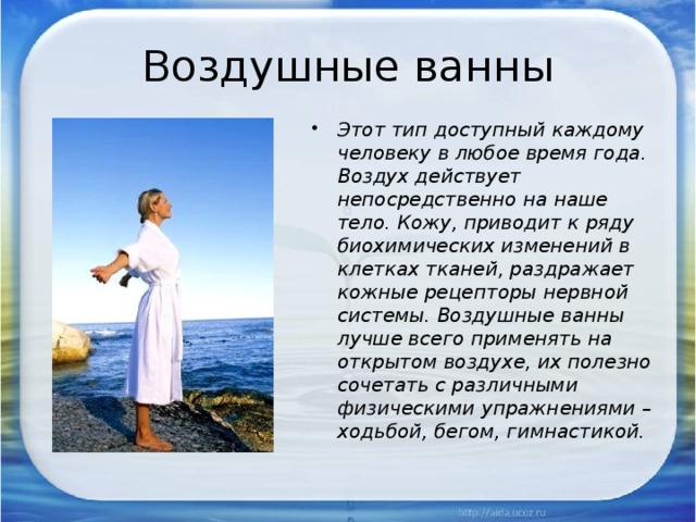 Воздушные ванны Этот тип доступный каждому человеку в любое время года. Воздух действует непосредственно на наше тело. Кожу, приводит к ряду биохимических изменений в клетках тканей, раздражает кожные рецепторы нервной системы. Воздушные ванны лучше всего применять на открытом воздухе, их полезно сочетать с различными физическими упражнениями – ходьбой, бегом, гимнастикой. 