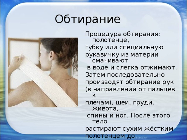Обтирание Процедура обтирания: полотенце, губку или специальную рукавичку из материи смачивают  в воде и слегка отжимают. Затем последовательно производят обтирание рук (в направлении от пальцев к плечам), шеи, груди, живота,  спины и ног. После этого тело растирают сухим жёстким полотенцем до покраснения и появления приятного ощущения теплоты. 