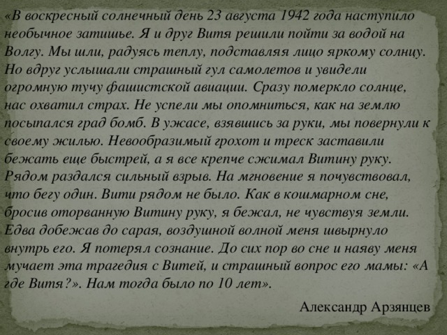 «В воскресный солнечный день 23 августа 1942 года наступило необычное затишье. Я и друг Витя решили пойти за водой на Волгу. Мы шли, радуясь теплу, подставляя лицо яркому солнцу. Но вдруг услышали страшный гул самолетов и увидели огромную тучу фашистской авиации. Сразу померкло солнце, нас охватил страх. Не успели мы опомниться, как на землю посыпался град бомб. В ужасе, взявшись за руки, мы повернули к своему жилью. Невообразимый грохот и треск заставили бежать еще быстрей, а я все крепче сжимал Витину руку. Рядом раздался сильный взрыв. На мгновение я почувствовал, что бегу один. Вити рядом не было. Как в кошмарном сне, бросив оторванную Витину руку, я бежал, не чувствуя земли. Едва добежав до сарая, воздушной волной меня швырнуло внутрь его. Я потерял сознание. До сих пор во сне и наяву меня мучает эта трагедия с Витей, и страшный вопрос его мамы: «А где Витя?». Нам тогда было по 10 лет». Александр Арзянцев 