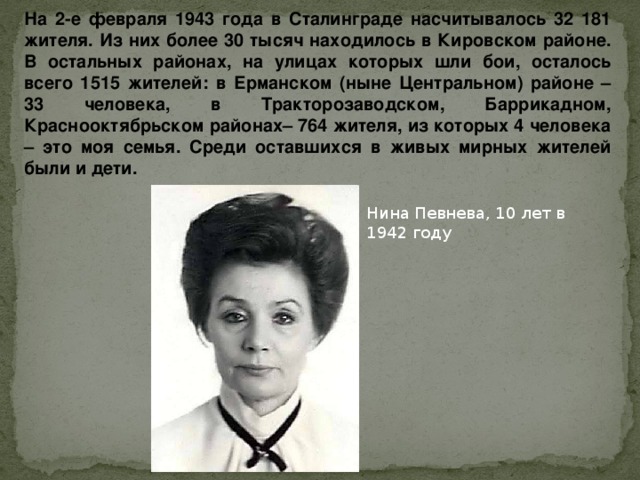 На 2-е февраля 1943 года в Сталинграде насчитывалось 32 181 жителя. Из них более 30 тысяч находилось в Кировском районе. В остальных районах, на улицах которых шли бои, осталось всего 1515 жителей: в Ерманском (ныне Центральном) районе – 33 человека, в Тракторозаводском, Баррикадном, Краснооктябрьском районах– 764 жителя, из которых 4 человека – это моя семья. Среди оставшихся в живых мирных жителей были и дети. Нина Певнева, 10 лет в 1942 году 