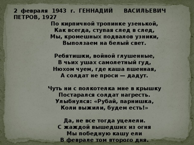 2 февраля 1943 г. ГЕННАДИЙ ВАСИЛЬЕВИЧ ПЕТРОВ, 1927              По кирпичной тропинке узенькой,              Как всегда, ступая след в след,              Мы, кромешных подвалов узники,              Выползаем на белый свет.                Ребятишки, войной глушенные,              В чьих ушах самолетный гуд,              Нюхом чуем, где каша пшенная,              А солдат не проси — дадут.                Чуть ни с полкотелка мне в крышку              Постарался солдат нагресть.              Улыбнулся: «Рубай, парнишка,              Коли выжили, будем есть!»                           Да, не все тогда уцелели.              С жаждой вышедших из огня              Мы победную кашу ели              В феврале том второго дня. 