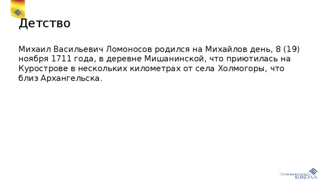 Детство Михаил Васильевич Ломоносов родился на Михайлов день, 8 (19) ноября 1711 года, в деревне Мишанинской, что приютилась на Курострове в нескольких километрах от села Холмогоры, что близ Архангельска.