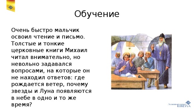 Обучение Очень быстро мальчик освоил чтение и письмо. Толстые и тонкие церковные книги Михаил читал внимательно, но невольно задавался вопросами, на которые он не находил ответов: где рождается ветер, почему звезды и Луна появляются в небе в одно и то же время?
