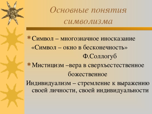 Основные понятия символизма Символ – многозначное иносказание  «Символ – окно в бесконечность»  Ф.Соллогуб Мистицизм –вера в сверхъестественное  божественное Индивидуализм – стремление к выражению своей личности, своей индивидуальности 