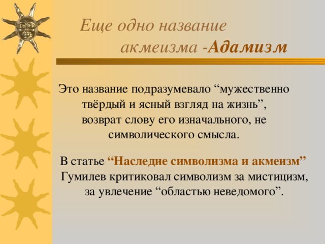  Еще одно название  акмеизма - Адамизм Это название подразумевало “мужественно твёрдый и ясный взгляд на жизнь”,  возврат слову его изначального, не символического смысла.   В статье “Наследие символизма и акмеизм”  Гумилев критиковал символизм за мистицизм,  за увлечение “областью неведомого”.    