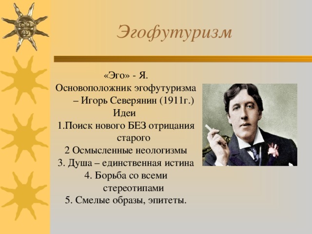  Эгофутуризм «Эго» - Я. Основоположник эгофутуризма – Игорь Северянин (1911г.) Идеи 1.Поиск нового БЕЗ отрицания старого 2 Осмысленные неологизмы 3. Душа – единственная истина 4. Борьба со всеми стереотипами 5. Смелые образы, эпитеты. 