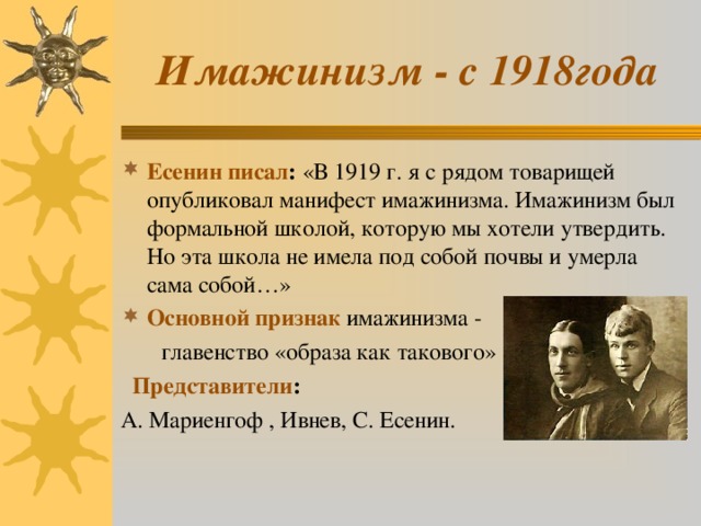 Имажинизм - с 1918года Есенин писал : «В 1919 г. я с рядом товарищей опубликовал манифест имажинизма. Имажинизм был формальной школой, которую мы хотели утвердить. Но эта школа не имела под собой почвы и умерла сама собой…» Основной признак имажинизма -  главенство «образа как такового»   Представители : А. Мариенгоф , Ивнев, С. Есенин. 