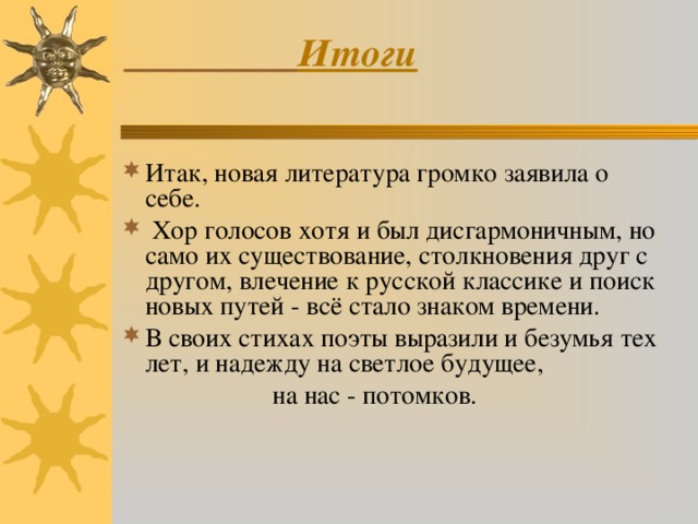  Итоги   Итак, новая литература громко заявила о себе.  Хор голосов хотя и был дисгармоничным, но само их существование, столкновения друг с другом, влечение к русской классике и поиск новых путей - всё стало знаком времени. В своих стихах поэты выразили и безумья тех лет, и надежду на светлое будущее,  на нас - потомков. 