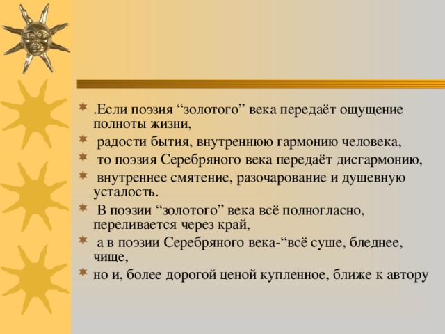 .Если поэзия “золотого” века передаёт ощущение полноты жизни,  радости бытия, внутреннюю гармонию человека,  то поэзия Серебряного века передаёт дисгармонию,  внутреннее смятение, разочарование и душевную усталость.  В поэзии “золотого” века всё полногласно, переливается через край,  а в поэзии Серебряного века-“всё суше, бледнее, чище, но и, более дорогой ценой купленное, ближе к автору 