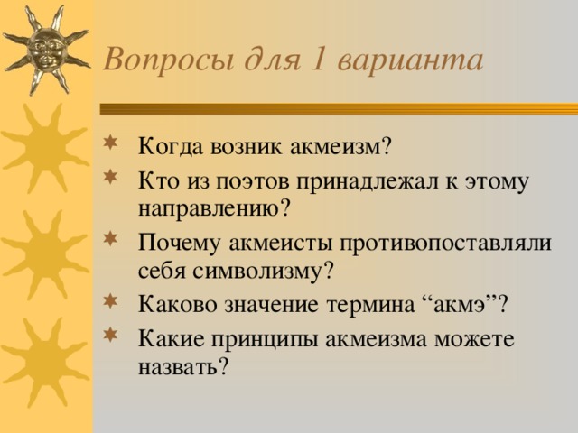 Вопросы для 1 варианта Когда возник акмеизм? Кто из поэтов принадлежал к этому направлению? Почему акмеисты противопоставляли себя символизму? Каково значение термина “акмэ”? Какие принципы акмеизма можете назвать? 