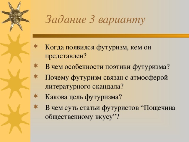  Задание 3 варианту Когда появился футуризм, кем он представлен? В чем особенности поэтики футуризма? Почему футуризм связан с атмосферой литературного скандала? Какова цель футуризма? В чем суть статьи футуристов “Пощечина общественному вкусу”? 