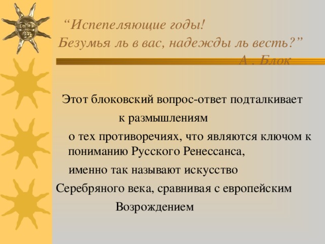  “ Испепеляющие годы!  Безумья ль в вас, надежды ль весть?”  А . Блок  Этот блоковский вопрос-ответ подталкивает  к размышлениям  о тех противоречиях, что являются ключом к пониманию Русского Ренессанса,  именно так называют искусство Серебряного века, сравнивая с европейским  Возрождением 