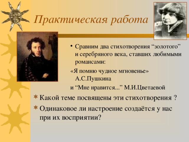 Практическая работа Сравним два стихотворения “золотого” и серебряного века, ставших любимыми романсами: Сравним два стихотворения “золотого” и серебряного века, ставших любимыми романсами: Сравним два стихотворения “золотого” и серебряного века, ставших любимыми романсами: Сравним два стихотворения “золотого” и серебряного века, ставших любимыми романсами: Сравним два стихотворения “золотого” и серебряного века, ставших любимыми романсами: «Я помню чудное мгновенье» А.С.Пушкина и “Мне нравится...” М.И.Цветаевой «Я помню чудное мгновенье» А.С.Пушкина и “Мне нравится...” М.И.Цветаевой «Я помню чудное мгновенье» А.С.Пушкина и “Мне нравится...” М.И.Цветаевой «Я помню чудное мгновенье» А.С.Пушкина и “Мне нравится...” М.И.Цветаевой «Я помню чудное мгновенье» А.С.Пушкина и “Мне нравится...” М.И.Цветаевой Какой теме посвящены эти стихотворения ? Одинаковое ли настроение создаётся у нас при их восприятии?   