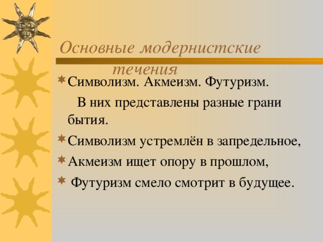  Основные модернистские  течения   Символизм. Акмеизм. Футуризм.  В них представлены разные грани бытия. Символизм устремлён в запредельное, Акмеизм ищет опору в прошлом,  Футуризм смело смотрит в будущее. 