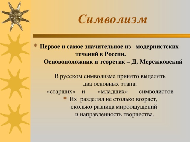  Символизм Первое и самое значительное из модернистских  течений в России.  Основоположник и теоретик – Д. Мережковский В русском символизме принято выделять два основных этапа: «старших» и «младших» символистов Их разделял не столько возраст,  сколько разница мироощущений  и направленность творчества.    