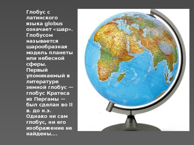 Глобус с латинского языка globus означает «шар». Глобусом называется шарообразная модель планеты или небесной сферы. Первый упоминаемый в литературе земной глобус — глобус Кратеса из Пергамы — был сделан во II в. до н.э. Однако ни сам глобус, ни его изображение не найдены…. 