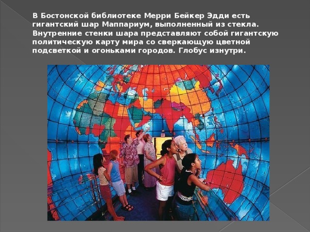 В Бостонской библиотеке Мерри Бейкер Эдди есть гигантский шар Маппариум, выполненный из стекла. Внутренние стенки шара представляют собой гигантскую политическую карту мира со сверкающую цветной подсветкой и огоньками городов. Глобус изнутри.   