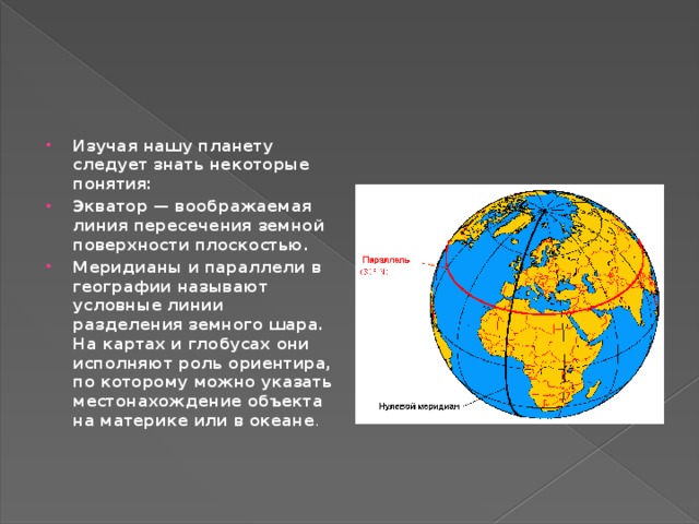 Изучая нашу планету следует знать некоторые понятия: Экватор — воображаемая линия пересечения земной поверхности плоскостью. Меридианы и параллели в географии называют условные линии разделения земного шара. На картах и глобусах они исполняют роль ориентира, по которому можно указать местонахождение объекта на материке или в океане .   