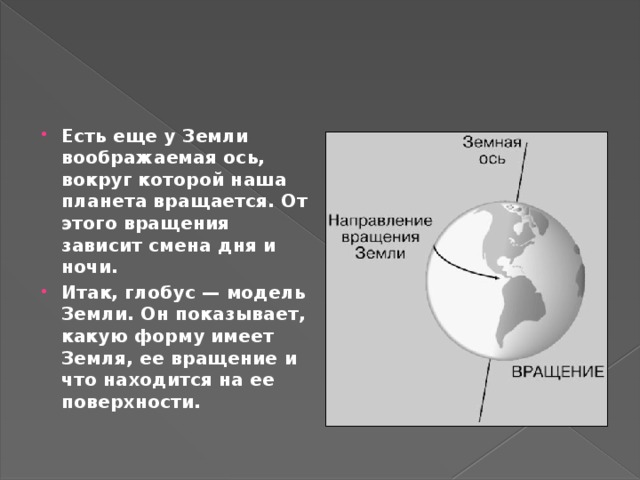 Есть еще у Земли воображаемая ось, вокруг которой наша планета вращается. От этого вращения зависит смена дня и ночи. Итак, глобус — модель Земли. Он показывает, какую форму имеет Земля, ее вращение и что находится на ее поверхности. 