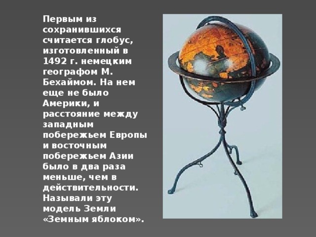 Первым из сохранившихся считается глобус, изготовленный в 1492 г. немецким географом М. Бехаймом. На нем еще не было Америки, и расстояние между западным побережьем Европы и восточным побережьем Азии было в два раза меньше, чем в действительности. Называли эту модель Земли «Земным яблоком». 