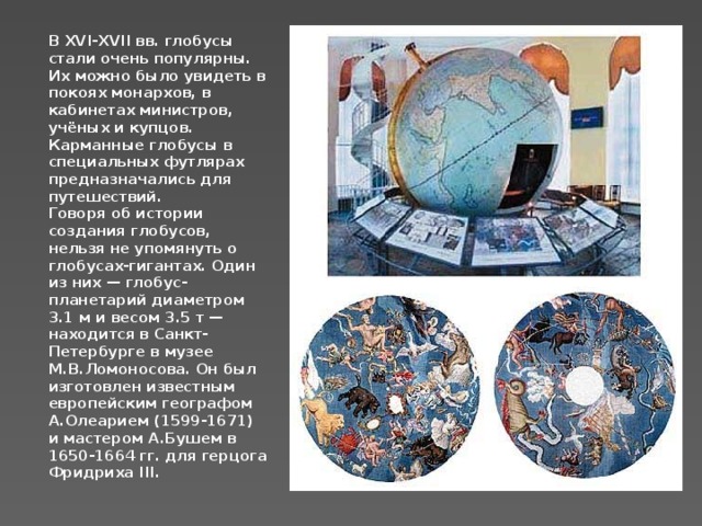 В XVI-XVII вв. глобусы стали очень популярны. Их можно было увидеть в покоях монархов, в кабинетах министров, учёных и купцов. Карманные глобусы в специальных футлярах предназначались для путешествий. Говоря об истории создания глобусов, нельзя не упомянуть о глобусах-гигантах. Один из них — глобус-планетарий диаметром 3.1 м и весом 3.5 т — находится в Санкт-Петербурге в музее М.В.Ломоносова. Он был изготовлен известным европейским географом А.Олеарием (1599-1671) и мастером А.Бушем в 1650-1664 гг. для герцога Фридриха III. 