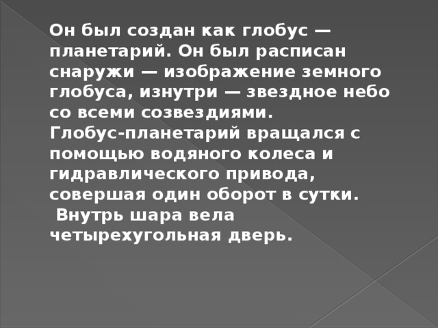 Он был создан как глобус — планетарий. Он был расписан снаружи — изображение земного глобуса, изнутри — звездное небо со всеми созвездиями.  Глобус-планетарий вращался с помощью водяного колеса и гидравлического привода, совершая один оборот в сутки.  Внутрь шара вела четырехугольная дверь.   
