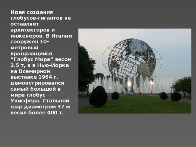 Идея создания глобусов-гигантов не оставляет архитекторов и инженеров. В Италии сооружен 10-метровый вращающийся “Глобус Мира” весом 3.5 т, а в Нью-Йорке на Всемирной выставке 1964 г. демонстрировался самый большой в мире глобус — Унисфера. Стальной шар диаметром 37 м весил более 400 т.   