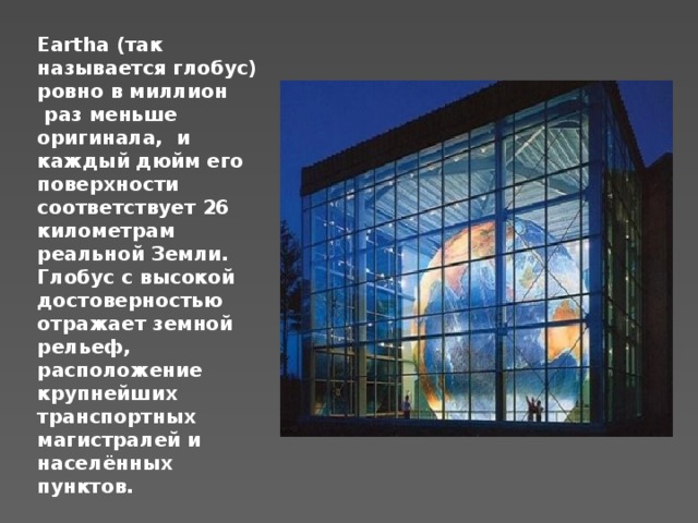 Eartha (так называется глобус) ровно в миллион  раз меньше оригинала,  и каждый дюйм его поверхности соответствует 26 километрам реальной Земли. Глобус с высокой достоверностью отражает земной рельеф, расположение крупнейших транспортных магистралей и населённых пунктов. 