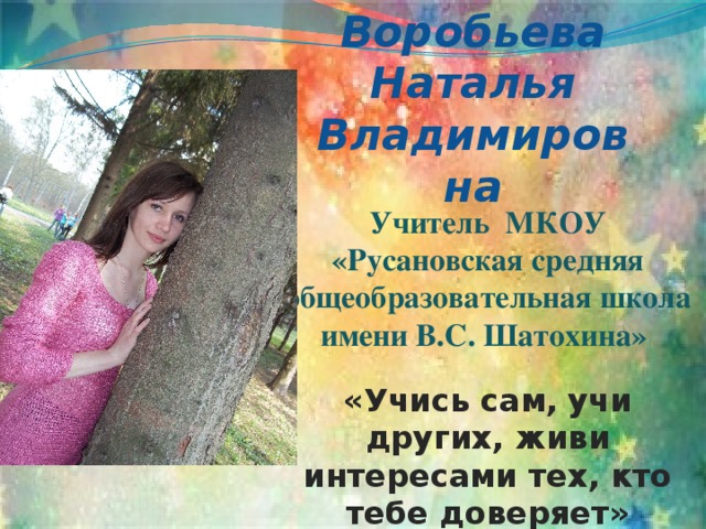Воробьева Наталья Владимировна Учитель МКОУ «Русановская средняя общеобразовательная школа имени В.С. Шатохина»  «Учись сам,  учи других, живи интересами тех, кто тебе доверяет» 