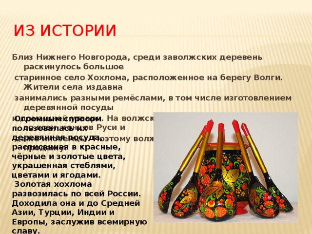 Из истории Близ Нижнего Новгорода, среди заволжских деревень раскинулось большое  старинное село Хохлома, расположенное на берегу Волги. Жители села издавна  занимались разными ремёслами, в том числе изготовлением деревянной посуды и домашней утвари. На волжские ярмарки приезжали купцы со всех концов Руси и  даже иноземцы. Поэтому волжане изготавливали вещи на продажу.  Огромным спросом пользовалась их деревянная посуда, расписанная в красные, чёрные и золотые цвета, украшенная стеблями, цветами и ягодами.  Золотая хохлома развозилась по всей России. Доходила она и до Средней Азии, Турции, Индии и Европы, заслужив всемирную славу.  