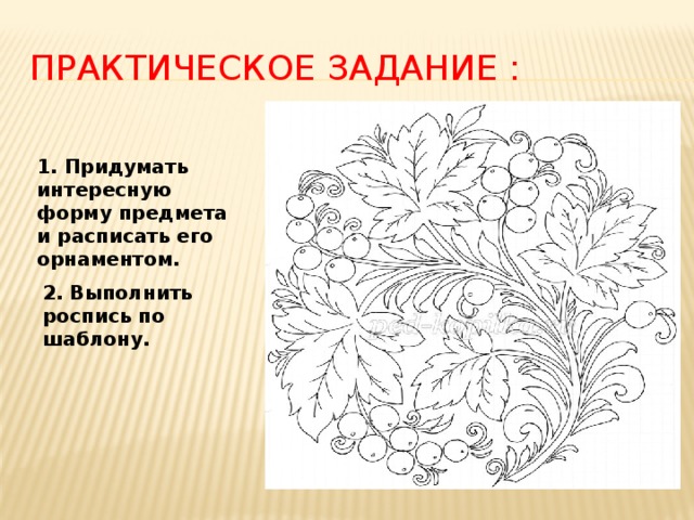 Практическое задание : 1. Придумать интересную форму предмета и расписать его орнаментом. 2. Выполнить роспись по шаблону. 
