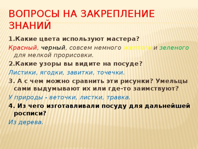 Вопросы на закрепление знаний 1.Какие цвета используют мастера? Красный , черный , совсем немного желтого и зеленого для мелкой прорисовки. 2.Какие узоры вы видите на посуде? Листики, ягодки, завитки, точечки. 3. А с чем можно сравнить эти рисунки? Умельцы сами выдумывают их или где-то заимствуют? У природы - веточки, листки, травка. 4. Из чего изготавливали посуду для дальнейшей росписи? Из дерева. 