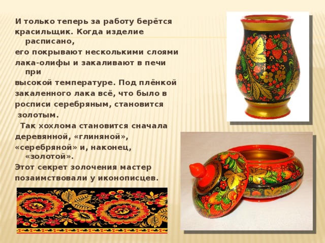 И только теперь за работу берётся красильщик. Когда изделие расписано, его покрывают несколькими слоями лака-олифы и закаливают в печи при высокой температуре. Под плёнкой закаленного лака всё, что было в росписи серебряным, становится  золотым.  Так хохлома становится сначала деревянной, «глиняной», «серебряной» и, наконец, «золотой». Этот секрет золочения мастер позаимствовали у иконописцев. 