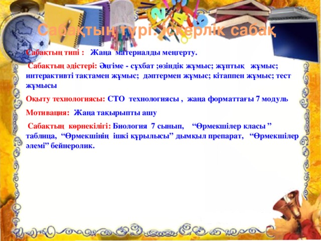 Сабақтың түрі: іскерлік сабақ Сабақтың типі : Жаңа материалды меңгерту.  Сабақтың әдістері:  Әңгіме - сұхбат ;өзіндік жұмыс; жұптық жұмыс; интерактивті тақтамен жұмыс; дәптермен жұмыс; кітаппен жұмыс; тест жұмысы Оқыту технологиясы: СТО технологиясы , жаңа форматтағы 7 модуль Мотивация: Жаңа тақырыпты ашу  Сабақтың көрнекілігі: Биология 7 сынып, “Өрмекшілер класы ” таблица, “Өрмекшінің ішкі құрылысы” дымқыл препарат, “Өрмекшілер әлемі” бейнеролик. 