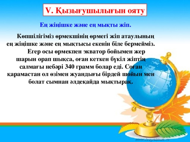 V. Қызығушылығын ояту Ең жіңішке және ең мықты жіп.  Көпшілігіміз өрмекшінің өрмегі жіп атаулының ең жіңішке және ең мықтысы екенін біле бермейміз.  Егер осы өрмекпен экватор бойымен жер шарын орап шықса, оған кеткен бүкіл жіптің салмағы небәрі 340 грамм болар еді. Соған қарамастан ол өзімен жуандығы бірдей шойын мен болат сымнан әлдеқайда мықтырақ.  
