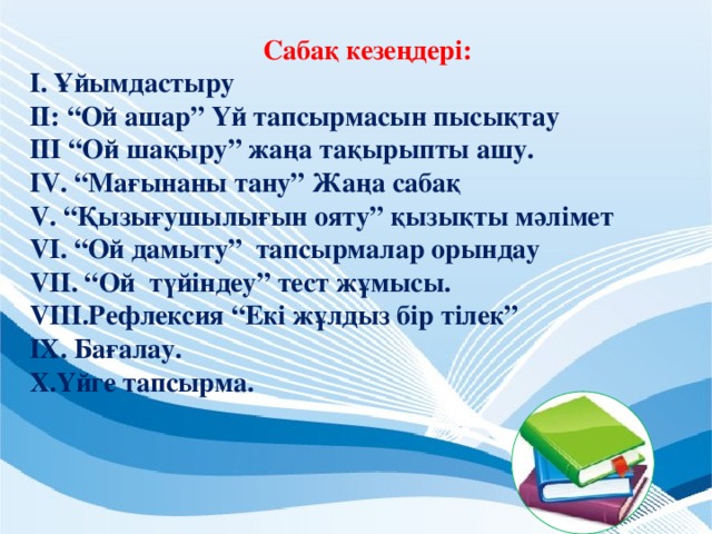 Сабақ кезеңдері: І. Ұйымдастыру ІІ: “Ой ашар” Үй тапсырмасын пысықтау ІІІ “Ой шақыру” жаңа тақырыпты ашу. ІV. “Мағынаны тану” Жаңа сабақ V. “Қызығушылығын ояту” қызықты мәлімет VІ. “Ой дамыту” тапсырмалар орындау VІІ. “Ой түйіндеу” тест жұмысы. VІІІ.Рефлексия “Екі жұлдыз бір тілек” ІХ. Бағалау. Х.Үйге тапсырма.  