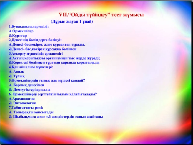 VІІ.“Ойды түйіндеу” тест жұмысы   (Дұрыс жауап 1 ұпай) 1.Бунақаяқтылар өкілі: А.Өрмекшілер Ә.Құрттар 2.Денесінің бөлімдерге бөлінуі: А.Денесі-баскөкірек және құрсақтан тұрады. Ә.Денесі- бас,көкірек,құрсаққа бөлінген 3.Асқорту мүшесінің ерекшелігі А.Астың қорытылуы организмнен тыс жерде жүреді; Ә.Қорек екі бөлімнен тұратын қарында қорытылады 4.Қан айналым мұшелері: А. Ашық Ә. Тұйық 5.Өрмекшілердің тыныс алк мүшесі қандай? А. Барлық денесімен Ә. Демтүтіктері арқылы 6. Өрмекшілерді зерттейтін ғылым қалай аталады? А.Арахнология Ә. Энтомология 7.Табиғаттағы рөлі: А. Топырақты қопсытады Ә. Шыбын,маса және т.б жәндіктердің санын азайтады  