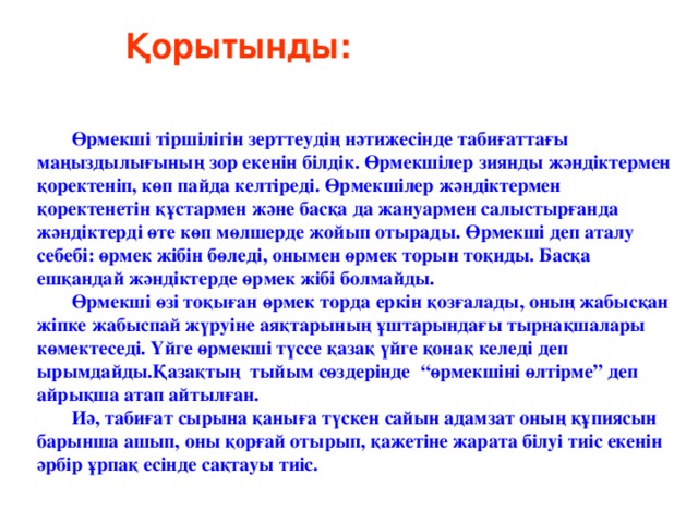 Қорытынды:  Өрмекші тіршілігін зерттеудің нәтижесінде табиғаттағы маңыздылығының зор екенін білдік. Өрмекшілер зиянды жәндіктермен қоректеніп, көп пайда келтіреді. Өрмекшілер жәндіктермен қоректенетін құстармен және басқа да жануармен салыстырғанда жәндіктерді өте көп мөлшерде жойып отырады. Өрмекші деп аталу себебі: өрмек жібін бөледі, онымен өрмек торын тоқиды. Басқа ешқандай жәндіктерде өрмек жібі болмайды. Өрмекші өзі тоқыған өрмек торда еркін қозғалады, оның жабысқан жіпке жабыспай жүруіне аяқтарының ұштарындағы тырнақшалары көмектеседі. Үйге өрмекші түссе қазақ үйге қонақ келеді деп ырымдайды.Қазақтың тыйым сөздерінде “өрмекшіні өлтірме” деп айрықша атап айтылған. Иә, табиғат сырына қаныға түскен сайын адамзат оның құпиясын барынша ашып, оны қорғай отырып, қажетіне жарата білуі тиіс екенін әрбір ұрпақ есінде сақтауы тиіс. 