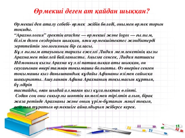   Өрмекші деген ат қайдан шыққан?  Өрмекші деп аталу себебі- өрмек жібін бөледі, онымен өрмек торын тоқиды. “ Арахнология” гректің arасhne — өрмекші және lоgos — ғылым, білім деген сөздерінен шыққан, яғни өрмекшітектес жәндіктерді зерттейтін зоологияның бір саласы. Бұл ғылым атауының тарихы ежелгі Лидия мемлекетінің қызы Арахнамен тікелей байланысты. Аңызға сенсек, Лидия патшасы Идмонның қызы Арахна күллі патшалыққа аты шыққан, он саусағынан өнері тамған тоқымашы болыпты. Өз өнеріне сенген тоқымашы қыз данышпандық құдайы Афинаны өзімен сайысқа шақырыпты. Ашуланған Афина Арахнаның тоқымасын құртып, бүлдіріп тастайды, оған шыдай алмаған қыз құсалықтан өліпті.  Содан соң оны сиқырлы шөптің көмегімен тірілтіп алып, бірақ жаза ретінде Арахнаны және оның үрім-бұтағын мәңгі тоқып, асылып тұратын өрмекшіге айналдырып жіберсе керек.  