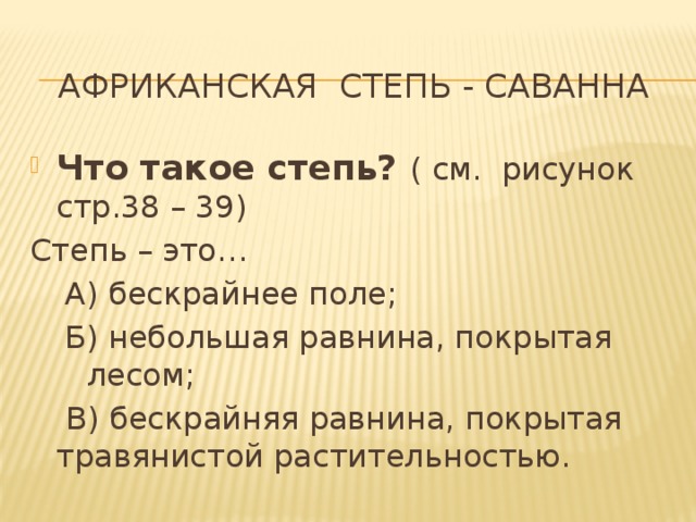 Африканская степь - саванна Что такое степь? ( см. рисунок стр.38 – 39) Степь – это… А) бескрайнее поле; Б) небольшая равнина, покрытая лесом;   В) бескрайняя равнина, покрытая травянистой растительностью.  